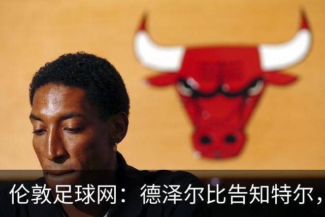 伦敦足球网：德泽尔比告知特尔，他下赛季将会得到重用