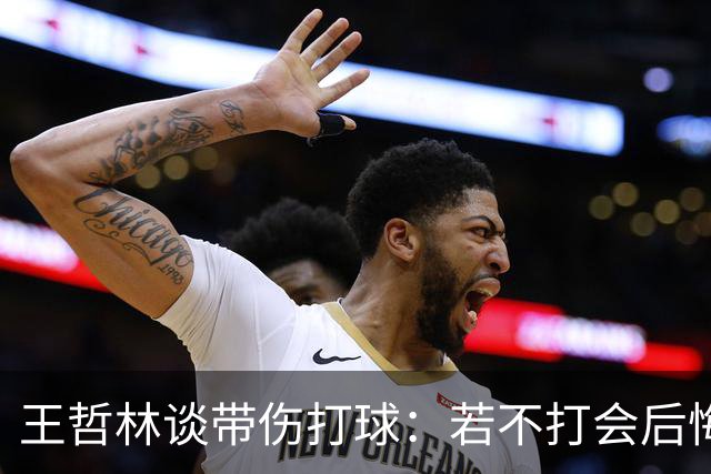 王哲林谈带伤打球：若不打会后悔 一辈子能有几次站在总决舞台上